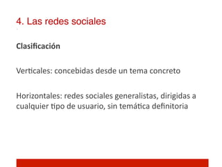 4. Las redes sociales!

Clasiﬁcación	
  
	
  
Ver]cales:	
  concebidas	
  desde	
  un	
  tema	
  concreto	
  
	
  
Horizontales:	
  redes	
  sociales	
  generalistas,	
  dirigidas	
  a	
  
cualquier	
  ]po	
  de	
  usuario,	
  sin	
  temá]ca	
  deﬁnitoria	
  
	
  
	
  
 