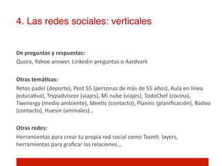 4. Las redes sociales: verticales!

	
  	
  
De	
  preguntas	
  y	
  respuestas:	
  
Quora,	
  Yahoo	
  answer,	
  Linkedin	
  preguntas	
  o	
  Aardvark	
  
	
  	
  
Otras	
  temáNcas:	
  
Retos	
  padel	
  (deporte),	
  Post	
  55	
  (personas	
  de	
  más	
  de	
  55	
  años),	
  Aula	
  en	
  línea	
  
(educa]va),	
  Trypadviseor	
  (viajes),	
  Mi	
  nube	
  (viajes),	
  TodoChef	
  (cocina),	
  
Twenergy	
  (medio	
  ambiente),	
  Mee]c	
  (contacto),	
  Plannic	
  (planiﬁcación),	
  Badoo	
  
(contacto),	
  Huesin	
  (animales)…	
  
	
  	
  
Otras	
  redes:	
  
Herramientas	
  para	
  crear	
  tu	
  propia	
  red	
  social	
  como	
  Toon].	
  layers,	
  
herramientas	
  para	
  graﬁcar	
  las	
  relaciones…	
  
 