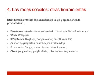 4. Las redes sociales: otras herramientas!

Otras	
  herramientas	
  de	
  comunicación	
  en	
  la	
  red	
  y	
  aplicaciones	
  de	
  
producNvidad:	
  
	
  
-­‐  Foros	
  y	
  mensajería:	
  skype,	
  google	
  talk,	
  messenger,	
  Yahoo!	
  messenger.	
  
-­‐  Wikis:	
  Wikipedia	
  
-­‐  RSS	
  y	
  Feeds:	
  Bloglines,	
  Google	
  reader,	
  FeedBurner,	
  RSS	
  
-­‐  GesNón	
  de	
  proyectos:	
  Teambox,	
  CentralDesktop	
  
-­‐  Buscadores:	
  Google,	
  metatube,	
  technora],	
  yahoo 	
  	
  
-­‐  Otras:	
  google	
  docs,	
  google	
  alerts,	
  zoho,	
  zoomerang,	
  evenwul	
  
 
