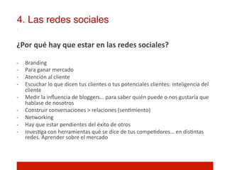4. Las redes sociales!

¿Por	
  qué	
  hay	
  que	
  estar	
  en	
  las	
  redes	
  sociales?	
  	
  
	
  
-­‐    Branding	
  
-­‐    Para	
  ganar	
  mercado	
  	
  
-­‐    Atención	
  al	
  cliente	
  
-­‐    Escuchar	
  lo	
  que	
  dicen	
  tus	
  clientes	
  o	
  tus	
  potenciales	
  clientes:	
  inteligencia	
  del	
  
       cliente	
  
-­‐    Medir	
  la	
  inﬂuencia	
  de	
  bloggers…	
  para	
  saber	
  quién	
  puede	
  o	
  nos	
  gustaría	
  que	
  
       hablase	
  de	
  nosotros	
  
-­‐    Construir	
  conversaciones	
  >	
  relaciones	
  (sen]miento)	
  
-­‐    Networking	
  
-­‐    Hay	
  que	
  estar	
  pendientes	
  del	
  éxito	
  de	
  otros	
  
-­‐    Inves]ga	
  con	
  herramientas	
  qué	
  se	
  dice	
  de	
  tus	
  compe]dores…	
  en	
  dis]ntas	
  
       redes.	
  Aprender	
  sobre	
  el	
  mercado	
  
 