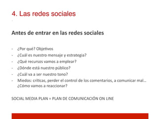 4. Las redes sociales!

Antes	
  de	
  entrar	
  en	
  las	
  redes	
  sociales	
  
	
  
-­‐    ¿Por	
  qué?	
  Obje]vos	
  
-­‐    ¿Cuál	
  es	
  nuestro	
  mensaje	
  y	
  estrategia?	
  
-­‐    ¿Qué	
  recursos	
  vamos	
  a	
  emplear?	
  
-­‐    ¿Dónde	
  está	
  nuestro	
  público?	
  
-­‐    ¿Cuál	
  va	
  a	
  ser	
  nuestro	
  tono?	
  
-­‐    Miedos:	
  crí]cas,	
  perder	
  el	
  control	
  de	
  los	
  comentarios,	
  a	
  comunicar	
  mal…	
  
       ¿Cómo	
  vamos	
  a	
  reaccionar?	
  

SOCIAL	
  MEDIA	
  PLAN	
  =	
  PLAN	
  DE	
  COMUNICACIÓN	
  ON	
  LINE	
  
 