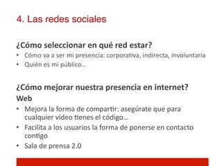 4. Las redes sociales!

¿Cómo	
  seleccionar	
  en	
  qué	
  red	
  estar?	
  
•  Cómo	
  va	
  a	
  ser	
  mi	
  presencia:	
  corpora]va,	
  indirecta,	
  involuntaria	
  
•  Quién	
  es	
  mi	
  público…	
  


¿Cómo	
  mejorar	
  nuestra	
  presencia	
  en	
  internet?	
  
Web	
  
•  Mejora	
  la	
  forma	
  de	
  compar]r:	
  asegúrate	
  que	
  para	
  
   cualquier	
  vídeo	
  ]enes	
  el	
  código…	
  	
  
•  Facilita	
  a	
  los	
  usuarios	
  la	
  forma	
  de	
  ponerse	
  en	
  contacto	
  
   con]go	
  
•  Sala	
  de	
  prensa	
  2.0	
  
 