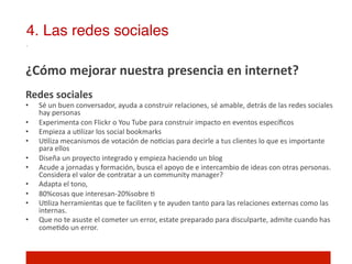 4. Las redes sociales!

¿Cómo	
  mejorar	
  nuestra	
  presencia	
  en	
  internet?	
  
	
  
Redes	
  sociales	
  
•      Sé	
  un	
  buen	
  conversador,	
  ayuda	
  a	
  construir	
  relaciones,	
  sé	
  amable,	
  detrás	
  de	
  las	
  redes	
  sociales	
  
       hay	
  personas	
  
•      Experimenta	
  con	
  Flickr	
  o	
  You	
  Tube	
  para	
  construir	
  impacto	
  en	
  eventos	
  especíﬁcos	
  
•      Empieza	
  a	
  u]lizar	
  los	
  social	
  bookmarks	
  
•      U]liza	
  mecanismos	
  de	
  votación	
  de	
  no]cias	
  para	
  decirle	
  a	
  tus	
  clientes	
  lo	
  que	
  es	
  importante	
  
       para	
  ellos	
  
•      Diseña	
  un	
  proyecto	
  integrado	
  y	
  empieza	
  haciendo	
  un	
  blog	
  
•      Acude	
  a	
  jornadas	
  y	
  formación,	
  busca	
  el	
  apoyo	
  de	
  e	
  intercambio	
  de	
  ideas	
  con	
  otras	
  personas.	
  
       Considera	
  el	
  valor	
  de	
  contratar	
  a	
  un	
  community	
  manager?	
  
•      Adapta	
  el	
  tono,	
  	
  
•      80%cosas	
  que	
  interesan-­‐20%sobre	
  ]	
  
•      U]liza	
  herramientas	
  que	
  te	
  faciliten	
  y	
  te	
  ayuden	
  tanto	
  para	
  las	
  relaciones	
  externas	
  como	
  las	
  
       internas.	
  
•      Que	
  no	
  te	
  asuste	
  el	
  cometer	
  un	
  error,	
  estate	
  preparado	
  para	
  disculparte,	
  admite	
  cuando	
  has	
  
       come]do	
  un	
  error.	
  
 