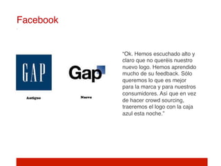 Facebook!


            “Ok. Hemos escuchado alto y
            claro que no queréis nuestro
            nuevo logo. Hemos aprendido
            mucho de su feedback. Sólo
            queremos lo que es mejor
            para la marca y para nuestros
            consumidores. Así que en vez
            de hacer crowd sourcing,
            traeremos el logo con la caja
            azul esta noche.”!
 