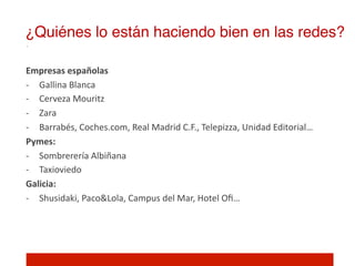 ¿Quiénes lo están haciendo bien en las redes?!

Empresas	
  españolas	
  
-­‐  Gallina	
  Blanca	
  
-­‐  Cerveza	
  Mouritz	
  
-­‐  Zara	
  
-­‐  Barrabés,	
  Coches.com,	
  Real	
  Madrid	
  C.F.,	
  Telepizza,	
  Unidad	
  Editorial…	
  
Pymes:	
  
-­‐  Sombrerería	
  Albiñana	
  
-­‐  Taxioviedo	
  
Galicia:	
  	
  
-­‐  Shusidaki,	
  Paco&Lola,	
  Campus	
  del	
  Mar,	
  Hotel	
  Oﬁ…	
  

	
  
 