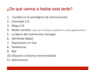 ¿De qué vamos a hablar esta tarde?!
1.  Cambio	
  en	
  el	
  paradigma	
  de	
  comunicación	
  
2.  Concepto	
  2.0	
  
3.  Mapa	
  2.0	
  
4.  Redes	
  sociales:	
  ¿qué	
  son?	
  ¿cómo	
  se	
  clasiﬁcan?,	
  ¿cómo	
  ges]onarlas?...	
  
5.  La	
  ﬁgura	
  del	
  community	
  manager	
  
6.  Iden]dad	
  digital	
  
7.  Reputación	
  on-­‐line	
  
8.  Tendencias	
  
9.  ROI	
  
10. Glosario	
  y	
  lecturas	
  recomendadas	
  
11. Aplicaciones	
  
 