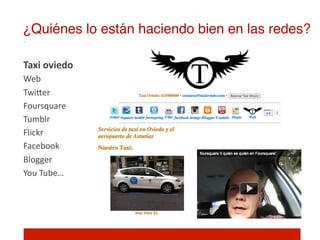 ¿Quiénes lo están haciendo bien en las redes?!

Taxi	
  oviedo	
  
Web	
  
TwiIer	
  
Foursquare	
  
Tumblr	
  
Flickr	
  
Facebook	
  
Blogger	
  
You	
  Tube…	
  
	
  
 