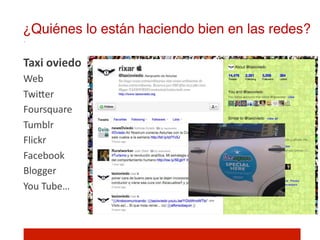 ¿Quiénes lo están haciendo bien en las redes?!

Taxi	
  oviedo	
  
Web	
  
TwiIer	
  
Foursquare	
  
Tumblr	
  
Flickr	
  
Facebook	
  
Blogger	
  
You	
  Tube…	
  
	
  
 
