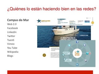 ¿Quiénes lo están haciendo bien en las redes?!

Campus	
  do	
  Mar	
  
Web	
  2.0	
  
Facebook	
  
Linkedin	
  
TwiIer	
  
Tuen]	
  
Vimeo	
  
You	
  Tube	
  
Wikipedia	
  
Blogs	
  
	
  
 