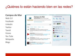 ¿Quiénes lo están haciendo bien en las redes?!

Campus	
  do	
  Mar	
  
Web	
  2.0	
  
Facebook	
  
Linkedin	
  
TwiIer	
  
Tuen]	
  
Vimeo	
  
You	
  Tube	
  
Wikipedia	
  
Blogs	
  
	
  
 