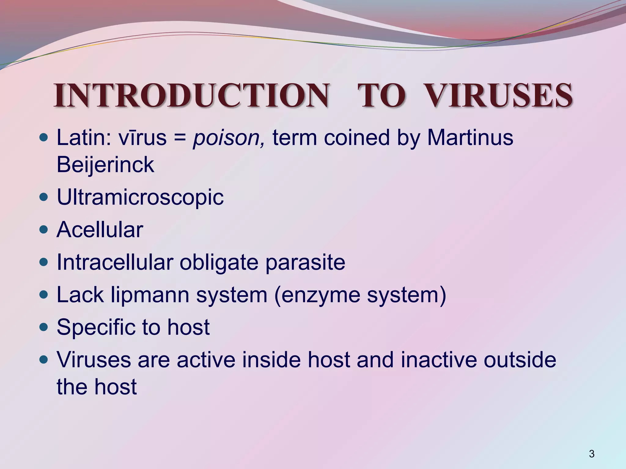 INTRODUCTION TO VIRUSES
 Latin: vīrus = poison, term coined by Martinus
Beijerinck
 Ultramicroscopic
 Acellular
 Intracellular obligate parasite
 Lack lipmann system (enzyme system)
 Specific to host
 Viruses are active inside host and inactive outside
the host
3
 