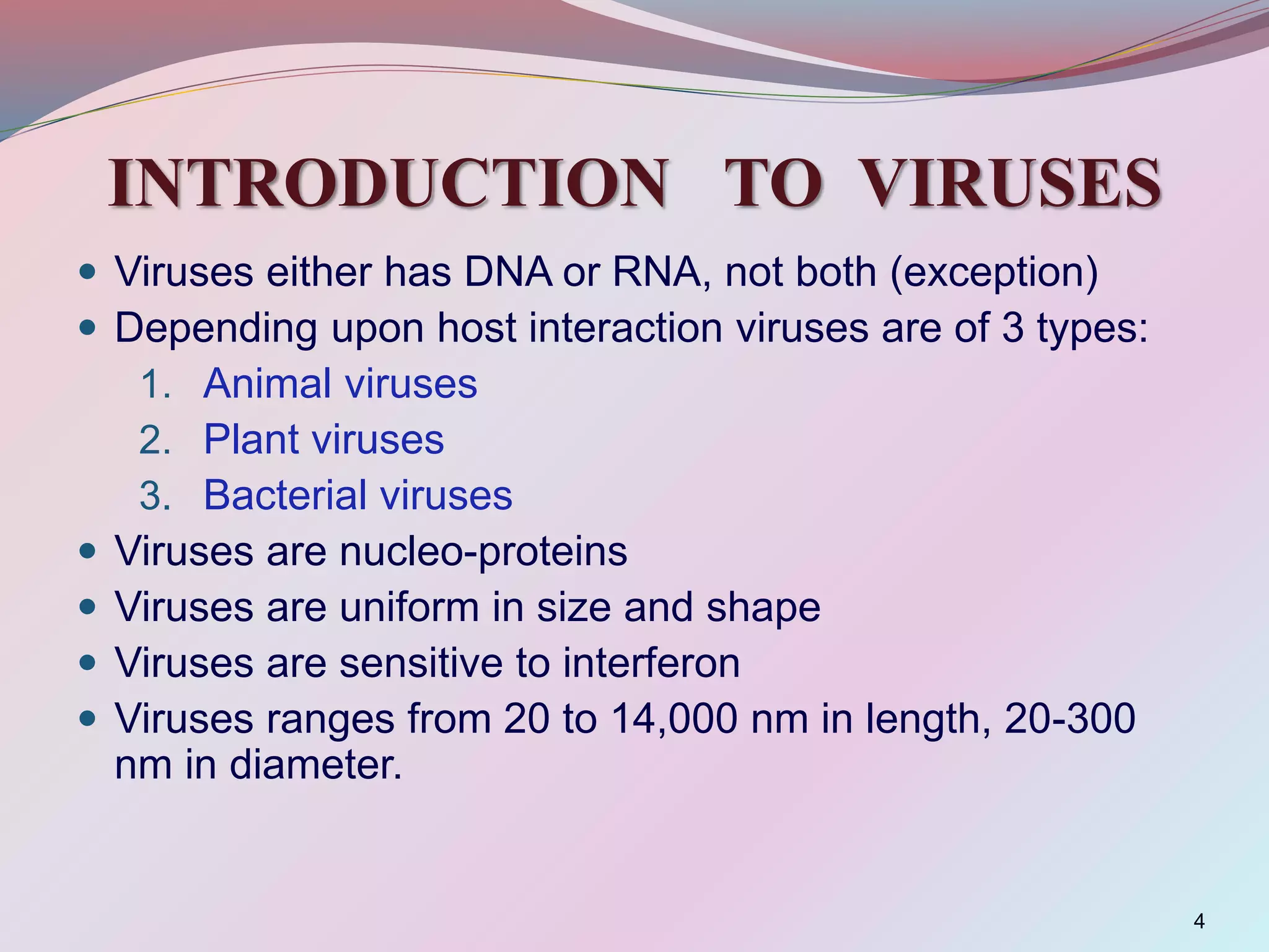 INTRODUCTION TO VIRUSES
 Viruses either has DNA or RNA, not both (exception)
 Depending upon host interaction viruses are of 3 types:
1. Animal viruses
2. Plant viruses
3. Bacterial viruses
 Viruses are nucleo-proteins
 Viruses are uniform in size and shape
 Viruses are sensitive to interferon
 Viruses ranges from 20 to 14,000 nm in length, 20-300
nm in diameter.
4
 