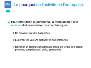 Pour être utilise et pertinente, la formulation d’une  mission  doit rassembler 3 caractéristiques : Se focaliser sur des  buts précis Exprimer les  valeurs distinctives  de l’entreprise Identifier un  champ concurrentiel  précis en terme de secteur, produits, compétences, cible, géographie 17 Le  pourquoi  de l’activité de l’entreprise 