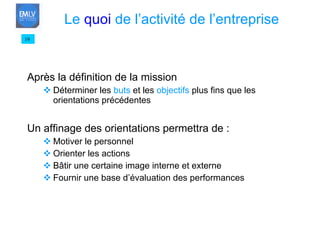 Après la définition de la mission Déterminer les  buts  et les  objectifs  plus fins que les orientations précédentes Un affinage des orientations permettra de : Motiver le personnel Orienter les actions Bâtir une certaine image interne et externe Fournir une base d’évaluation des performances 19 Le  quoi  de l’activité de l’entreprise 