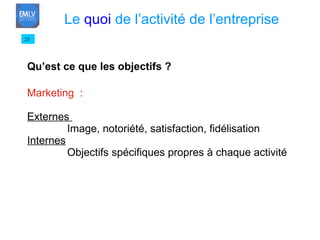Qu’est ce que les objectifs ? Marketing  : Externes  Image, notoriété, satisfaction, fidélisation Internes Objectifs spécifiques propres à chaque activité 25 Le  quoi  de l’activité de l’entreprise 