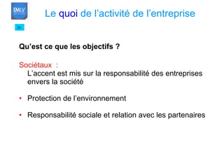 Qu’est ce que les objectifs ? Sociétaux  : L’accent est mis sur la responsabilité des entreprises envers la société Protection de l’environnement Responsabilité sociale et relation avec les partenaires 26 Le  quoi  de l’activité de l’entreprise 