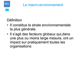 Définition Il constitue la strate environnementale la plus générale. Il s’agit des facteurs globaux qui,dans une plus ou moins large mesure, ont un impact sur pratiquement toutes les organisations 03 Le macro-environnement 