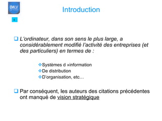 L’ordinateur, dans son sens le plus large, a considérablement modifié l’activité des entreprises (et des particuliers) en termes de : Systèmes d »information De distribution D’organisation, etc… Par conséquent, les auteurs des citations précédentes ont manqué de  vision stratégique 4 Introduction 