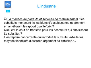26 L’industrie La menace de produits et services de remplacement   : les  substituts menacent-ils les biens d’obsolescence notamment  en améliorant le rapport qualité/prix ? Quel est le coût de transfert pour les acheteurs qui choisissent  Le substitut ? L’entreprise concurrente qui introduit le substitut a-t-elle les  moyens financiers d’assurer largement sa diffusion ?... 