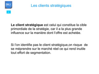 48 Les clients stratégiques   Le client stratégique  est celui qui constitue la cible primordiale de la stratégie, car il a la plus grande influence sur la manière dont l’offre est achetée.  Si l’on identifie pas le client stratégique,on risque  de se méprendre sur le marché réel ce qui rend inutile tout effort de segmentation. 