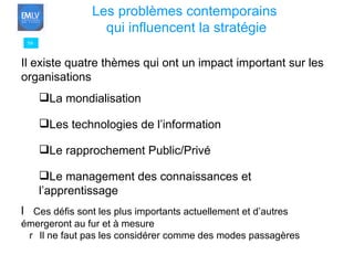59 Les problèmes contemporains  qui influencent la stratégie Il existe quatre thèmes qui ont un impact important sur les organisations La mondialisation Les technologies de l’information Le rapprochement Public/Privé Le management des connaissances et l’apprentissage   Ces défis sont les plus importants actuellement et d’autres émergeront au fur et à mesure   Il ne faut pas les considérer comme des modes passagères 
