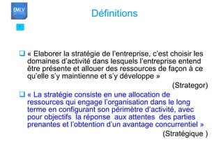 « Elaborer la stratégie de l’entreprise, c’est choisir les domaines d’activité dans lesquels l’entreprise entend être présente et allouer des ressources de façon à ce qu’elle s’y maintienne et s’y développe » (Strategor) « La stratégie consiste en une allocation de ressources qui engage l’organisation dans le long terme en configurant son périmètre d’activité, avec pour objectifs  la réponse  aux attentes  des parties prenantes et l’obtention d’un avantage concurrentiel » (Stratégique ) 7 Définitions 