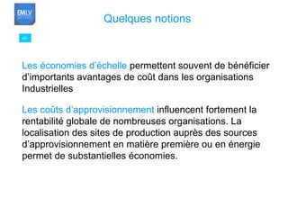 69 Quelques notions Les économies d’échelle  permettent souvent de bénéficier d’importants avantages de coût dans les organisations  Industrielles Les coûts d’approvisionnement  influencent fortement la rentabilité globale de nombreuses organisations. La localisation des sites de production auprès des sources d’approvisionnement en matière première ou en énergie permet de substantielles économies. 