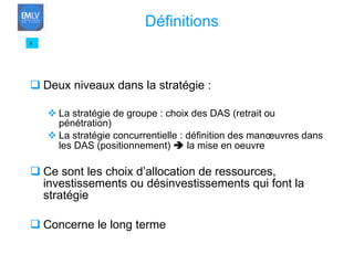 Deux niveaux dans la stratégie : La stratégie de groupe : choix des DAS (retrait ou pénétration) La stratégie concurrentielle : définition des manœuvres dans les DAS (positionnement)    la mise en oeuvre Ce sont les choix d’allocation de ressources, investissements ou désinvestissements qui font la stratégie Concerne le long terme 8 Définitions 