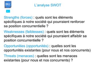 91 L’analyse SWOT   Strengths (forces)  : quels sont les éléments  spécifiques à notre société qui pourraient renforcer sa position concurrentielle ? Weaknesses (faiblesses)  : quels sont les éléments  spécifiques à notre société qui pourraient affaiblir sa position concurrentielle ? Opportunities (opportunités)  : quelles sont les  opportunités existantes (pour nous et nos concurrents) Threats (menaces)  : quelles sont les menaces  existantes (pour nous et nos concurrents) ? 
