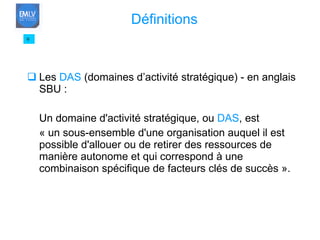 Les  DAS  (domaines d’activité stratégique) - en anglais SBU : Un domaine d'activité stratégique, ou  DAS , est  « un sous-ensemble d'une organisation auquel il est possible d'allouer ou de retirer des ressources de manière autonome et qui correspond à une combinaison spécifique de facteurs clés de succès ». 9 Définitions 