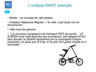 100 L’analyse SWOT exemple   Strida – un concept de vélo pliable Créateur Stéphane Régnier –  "le vélo, c'est toute ma vie d'aventurier”  Vélo haut de gamme ”  Le nouveau compagnon de transport 2007 est arrivé… LE STRIDA c’est l’anti-bouchon par excellence, très élégant et fort bien équipé, le Strida5 représenté par la compagnie Unique Industries, ne pèse que 9.5 kg, et se plie d’un geste simple en 3 secondes” 