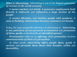 What is Advertising:- Advertising is one of the largest generator
of revenue in the world economy.
It moves markets and minds. It generates employment both
directly & indirectly and influences a large section of the
people.
It creates lifestyles, and involves people with products. It
aims at building relationships between customers and brands.
 Today, the most acceptable definition of advertising is:- ‘Advertising
is any paid form of non-personal presentation and promotion
of ideas, goods, or services by an identified sponsor.’
Presentation refers to an offering, while promotion involves
communication of ideas and persuasion.
In other words, advertising offers people ideas, goods &
services and persuade them about their benefits, utility and
desirability.
 