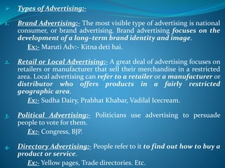  Types of Advertising:-
1. Brand Advertising:- The most visible type of advertising is national
consumer, or brand advertising. Brand advertising focuses on the
development of a long–term brand identity and image.
Ex:- Maruti Adv:- Kitna deti hai.
2. Retail or Local Advertising:- A great deal of advertising focuses on
retailers or manufacturer that sell their merchandise in a restricted
area. Local advertising can refer to a retailer or a manufacturer or
distributor who offers products in a fairly restricted
geographic area.
Ex:- Sudha Dairy, Prabhat Khabar, Vadilal Icecream.
3. Political Advertising:- Politicians use advertising to persuade
people to vote for them.
Ex:- Congress, BJP.
4. Directory Advertising:- People refer to it to find out how to buy a
product or service.
Ex:- Yellow pages, Trade directories. Etc.
 