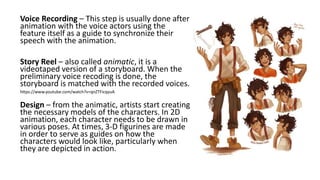 Voice Recording – This step is usually done after
animation with the voice actors using the
feature itself as a guide to synchronize their
speech with the animation.
Story Reel – also called animatic, it is a
videotaped version of a storyboard. When the
preliminary voice recoding is done, the
storyboard is matched with the recorded voices.
Design – from the animatic, artists start creating
the necessary models of the characters. In 2D
animation, each character needs to be drawn in
various poses. At times, 3-D figurines are made
in order to serve as guides on how the
characters would look like, particularly when
they are depicted in action.
https://www.youtube.com/watch?v=qnZTFicqyuA
 
