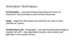 Animation Techniques
Cel Animation – manually inking and painting each frame of
movement. Early animations used minimal movement.
Loops – sequences that repeat over and over are used in some
stretches of scenes.
Transferring to cels – Xerography – uses photocopying technology to
transfer inks. APT – Animated photo transfer, more control and
definition in the transfer of lines.
 
