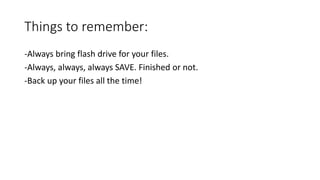 Things to remember:
-Always bring flash drive for your files.
-Always, always, always SAVE. Finished or not.
-Back up your files all the time!
 
