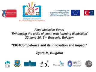 Final Multiplier Event
“Enhancing the skills of youth with learning disabilities”
22 June 2018 – Brussels, Belgium
“ISG4Competence and its innovation and impact”
Zgura-M, Bulgaria
 