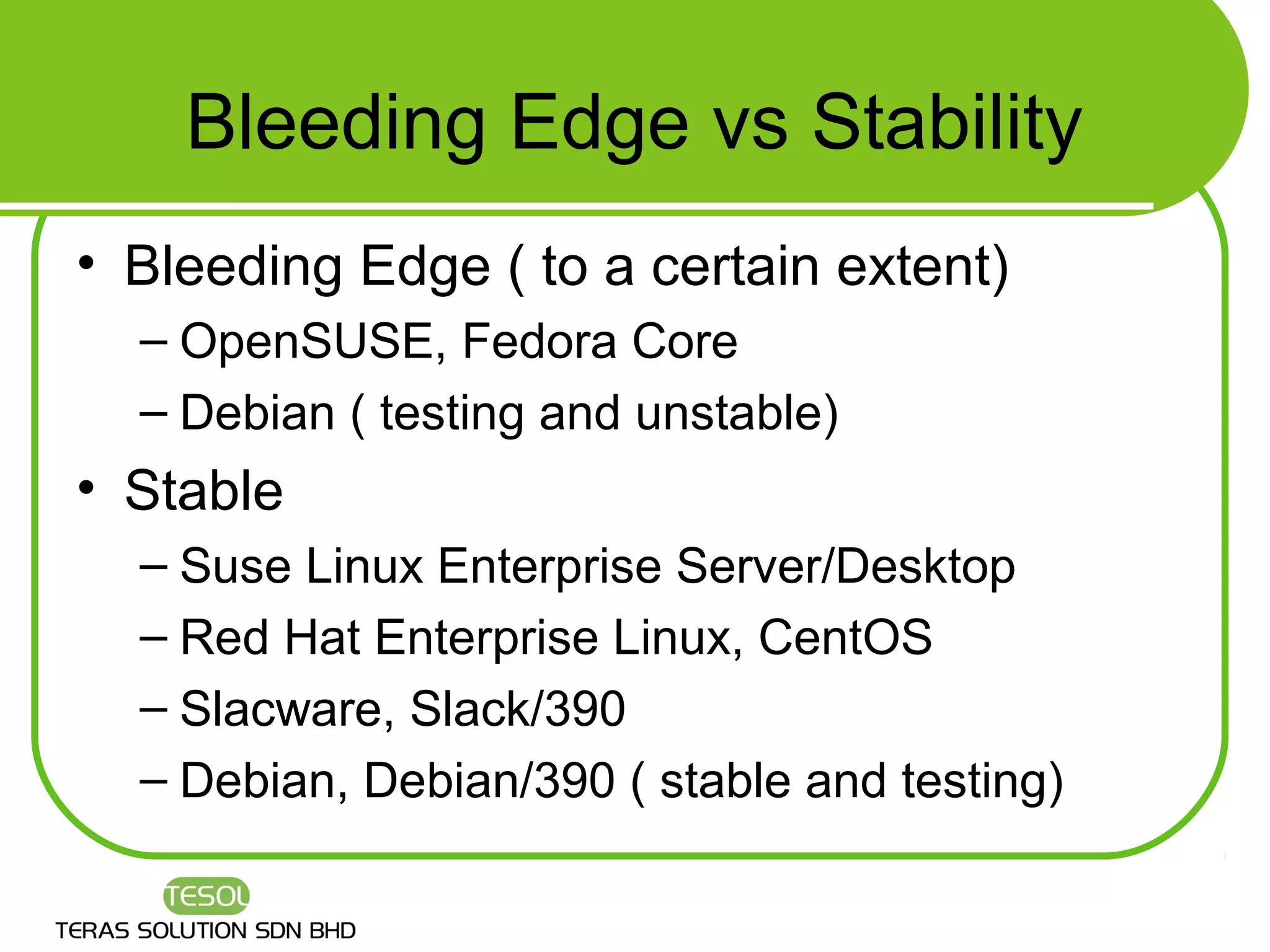 Bleeding Edge vs Stability
• Bleeding Edge ( to a certain extent)
  – OpenSUSE, Fedora Core
  – Debian ( testing and unstable)
• Stable
  – Suse Linux Enterprise Server/Desktop
  – Red Hat Enterprise Linux, CentOS
  – Slacware, Slack/390
  – Debian, Debian/390 ( stable and testing)
 
