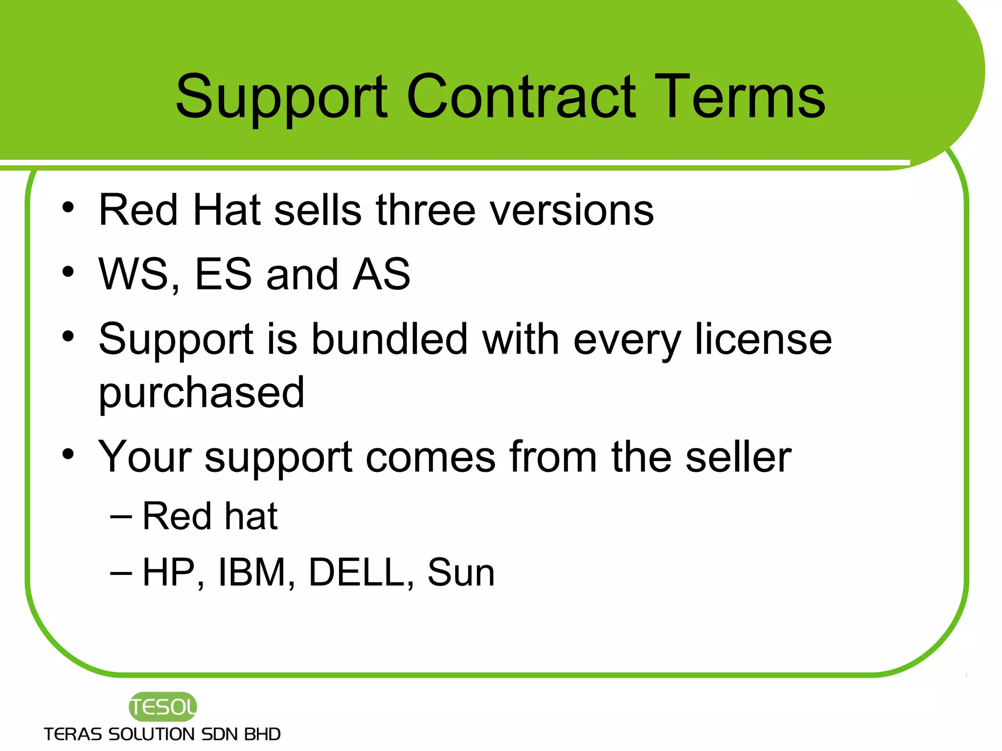 Support Contract Terms
• Red Hat sells three versions
• WS, ES and AS
• Support is bundled with every license
  purchased
• Your support comes from the seller
  – Red hat
  – HP, IBM, DELL, Sun
 