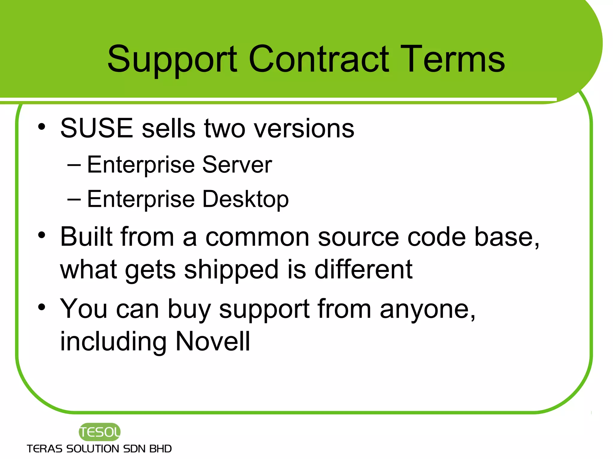 Support Contract Terms
• SUSE sells two versions
  – Enterprise Server
  – Enterprise Desktop
• Built from a common source code base,
  what gets shipped is different
• You can buy support from anyone,
  including Novell
 