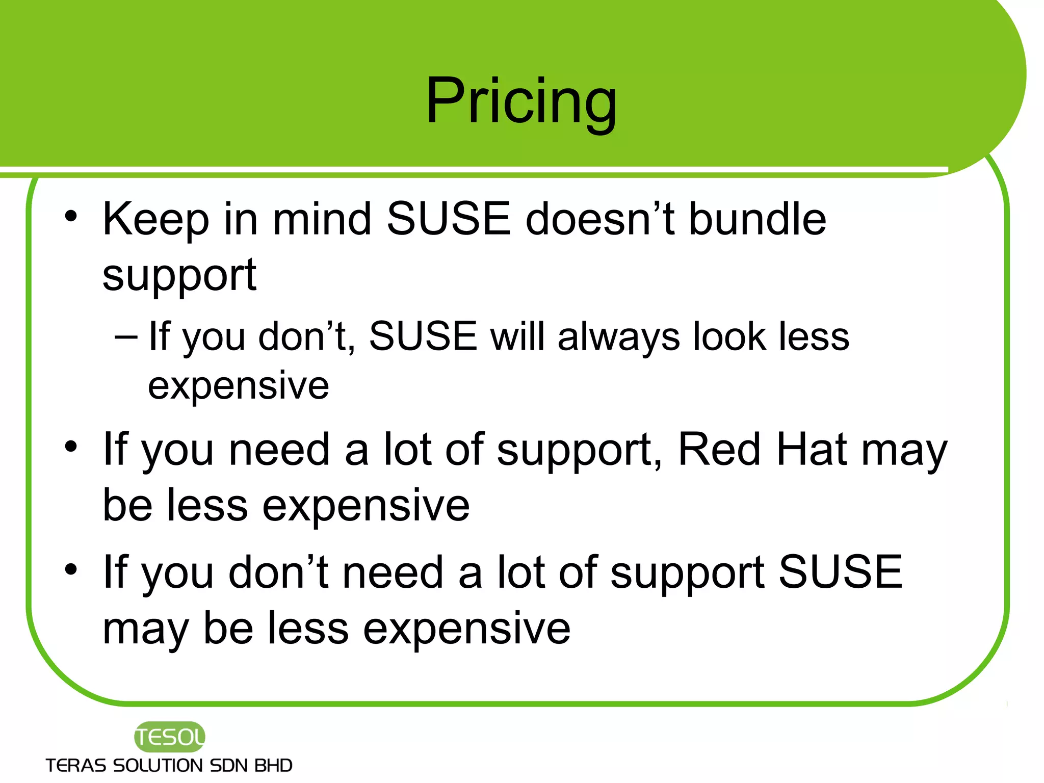 Pricing
• Keep in mind SUSE doesn’t bundle
  support
  – If you don’t, SUSE will always look less
    expensive
• If you need a lot of support, Red Hat may
  be less expensive
• If you don’t need a lot of support SUSE
  may be less expensive
 