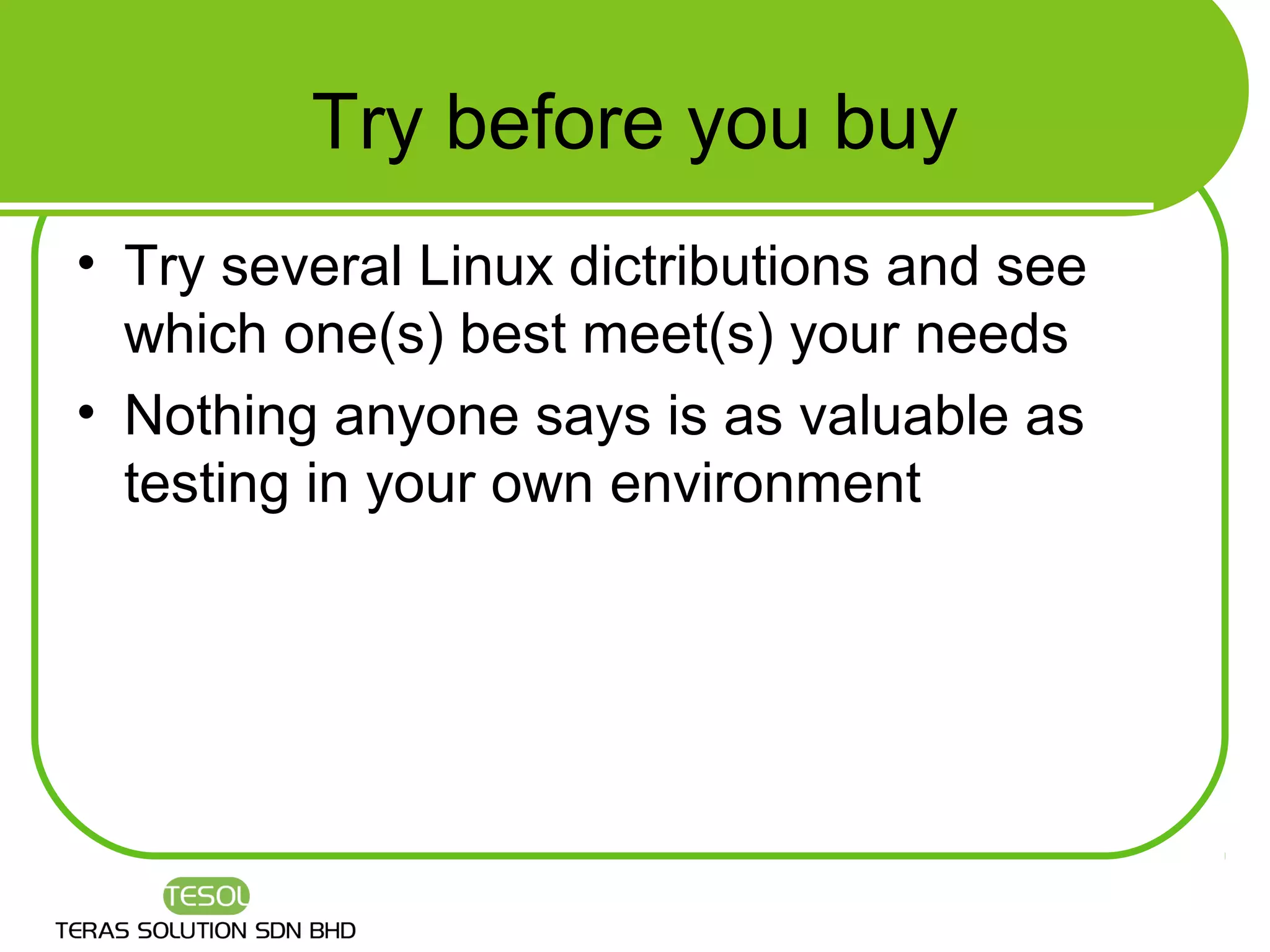 Try before you buy
• Try several Linux dictributions and see
  which one(s) best meet(s) your needs
• Nothing anyone says is as valuable as
  testing in your own environment
 