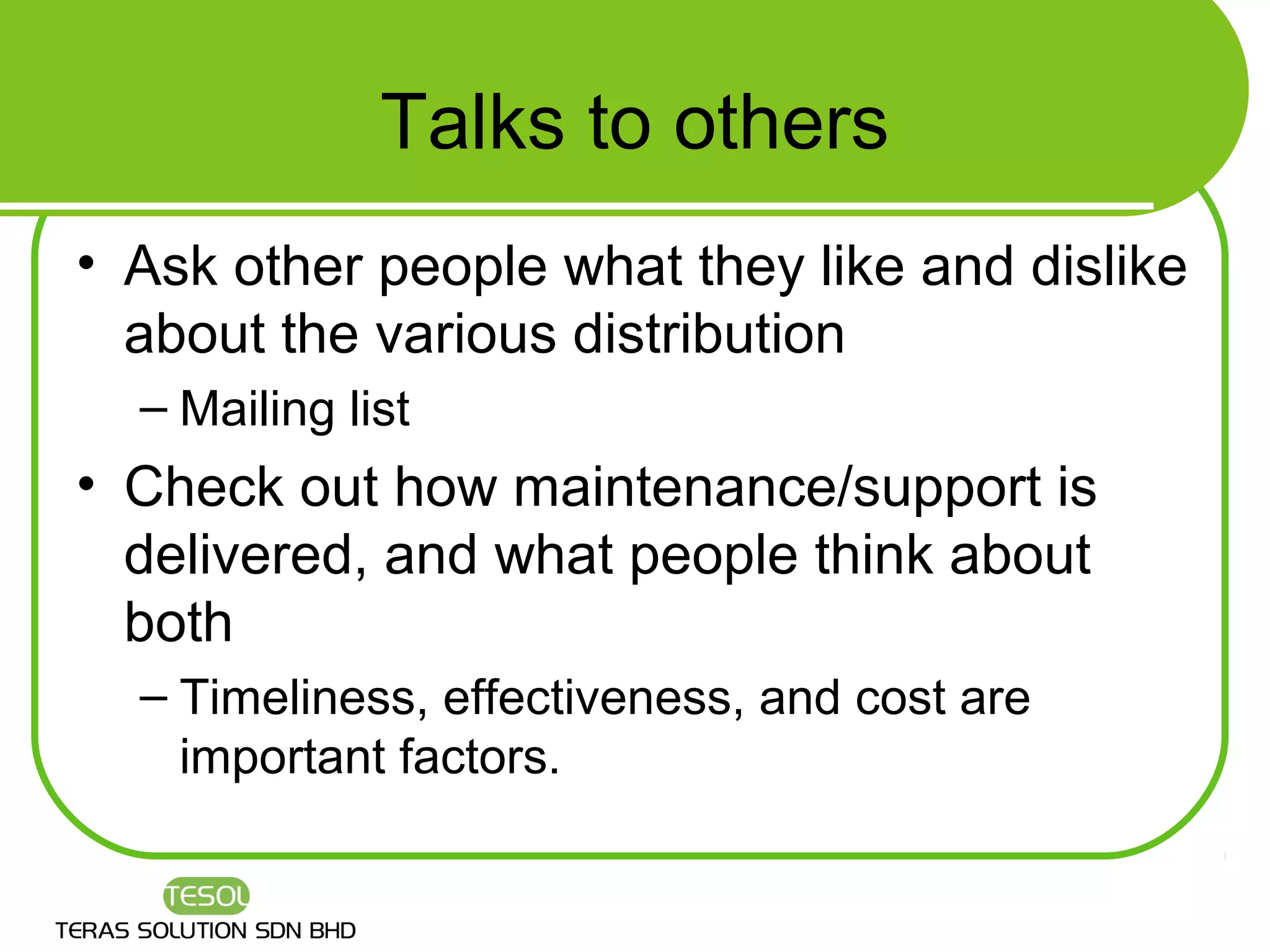 Talks to others
• Ask other people what they like and dislike
  about the various distribution
  – Mailing list
• Check out how maintenance/support is
  delivered, and what people think about
  both
  – Timeliness, effectiveness, and cost are
    important factors.
 