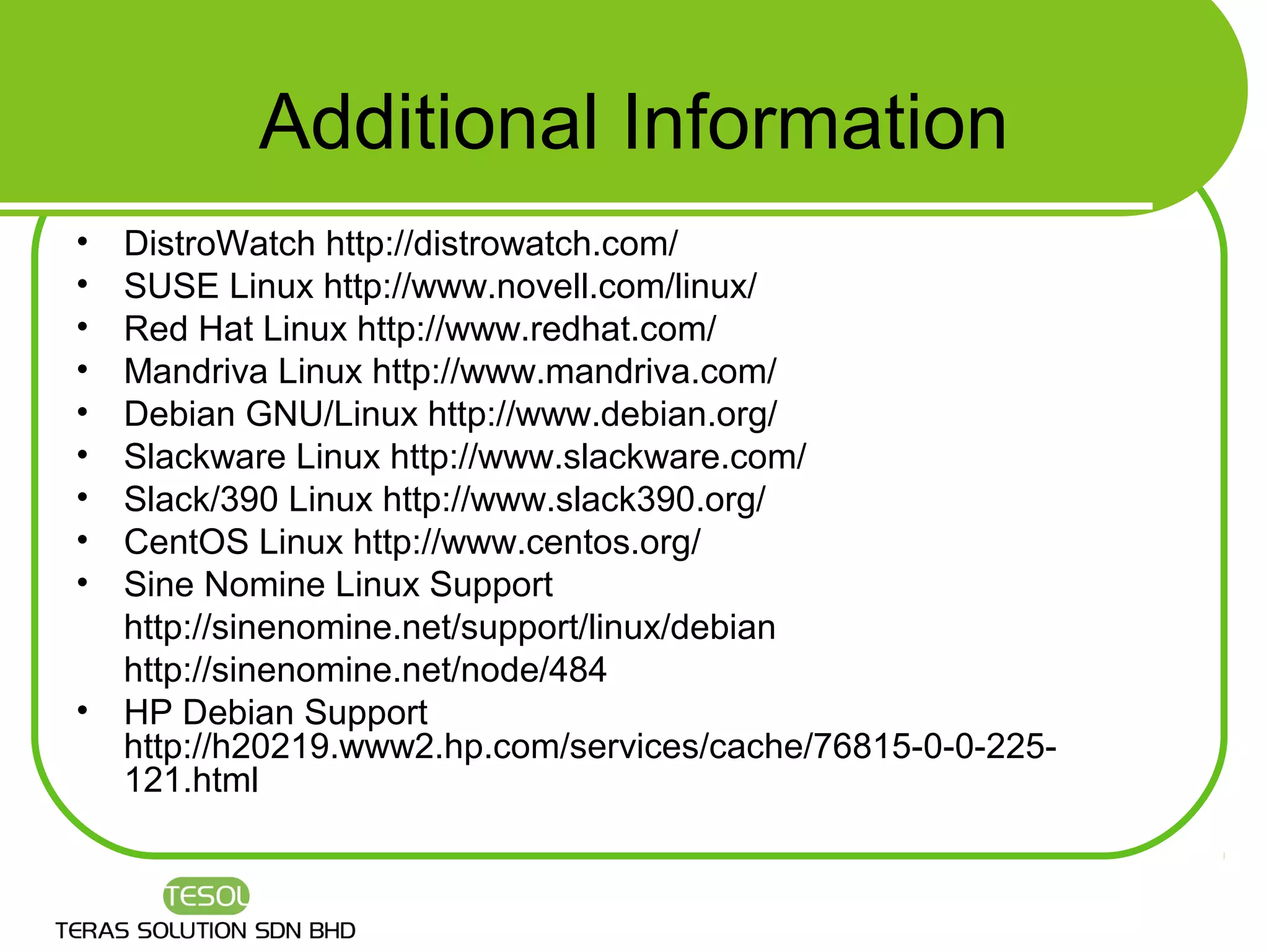 Additional Information
•   DistroWatch http://distrowatch.com/
•   SUSE Linux http://www.novell.com/linux/
•   Red Hat Linux http://www.redhat.com/
•   Mandriva Linux http://www.mandriva.com/
•   Debian GNU/Linux http://www.debian.org/
•   Slackware Linux http://www.slackware.com/
•   Slack/390 Linux http://www.slack390.org/
•   CentOS Linux http://www.centos.org/
•   Sine Nomine Linux Support
    http://sinenomine.net/support/linux/debian
    http://sinenomine.net/node/484
•   HP Debian Support
    http://h20219.www2.hp.com/services/cache/76815-0-0-225-
    121.html
 