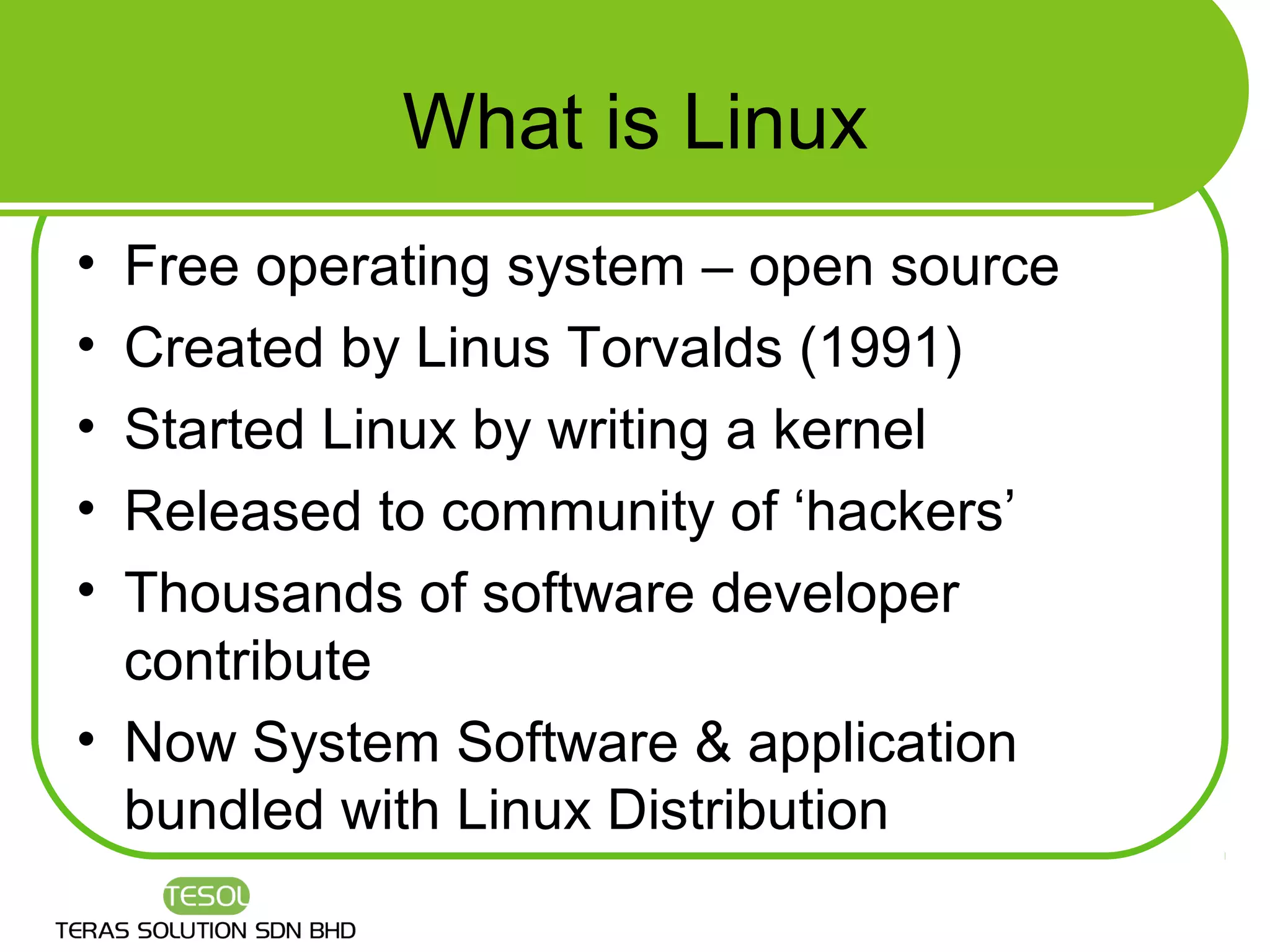 What is Linux
• Free operating system – open source
• Created by Linus Torvalds (1991)
• Started Linux by writing a kernel
• Released to community of ‘hackers’
• Thousands of software developer
  contribute
• Now System Software & application
  bundled with Linux Distribution
 