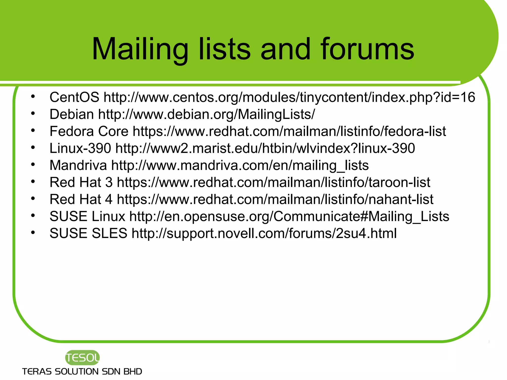 Mailing lists and forums
•   CentOS http://www.centos.org/modules/tinycontent/index.php?id=16
•   Debian http://www.debian.org/MailingLists/
•   Fedora Core https://www.redhat.com/mailman/listinfo/fedora-list
•   Linux-390 http://www2.marist.edu/htbin/wlvindex?linux-390
•   Mandriva http://www.mandriva.com/en/mailing_lists
•   Red Hat 3 https://www.redhat.com/mailman/listinfo/taroon-list
•   Red Hat 4 https://www.redhat.com/mailman/listinfo/nahant-list
•   SUSE Linux http://en.opensuse.org/Communicate#Mailing_Lists
•   SUSE SLES http://support.novell.com/forums/2su4.html
 