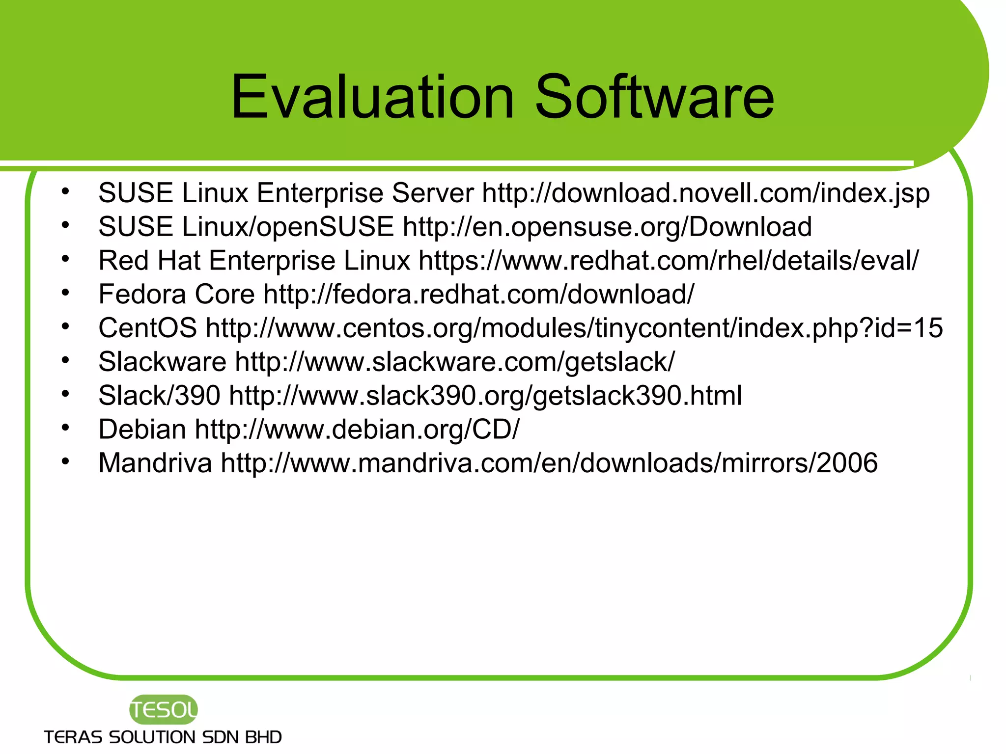 Evaluation Software
•   SUSE Linux Enterprise Server http://download.novell.com/index.jsp
•   SUSE Linux/openSUSE http://en.opensuse.org/Download
•   Red Hat Enterprise Linux https://www.redhat.com/rhel/details/eval/
•   Fedora Core http://fedora.redhat.com/download/
•   CentOS http://www.centos.org/modules/tinycontent/index.php?id=15
•   Slackware http://www.slackware.com/getslack/
•   Slack/390 http://www.slack390.org/getslack390.html
•   Debian http://www.debian.org/CD/
•   Mandriva http://www.mandriva.com/en/downloads/mirrors/2006
 