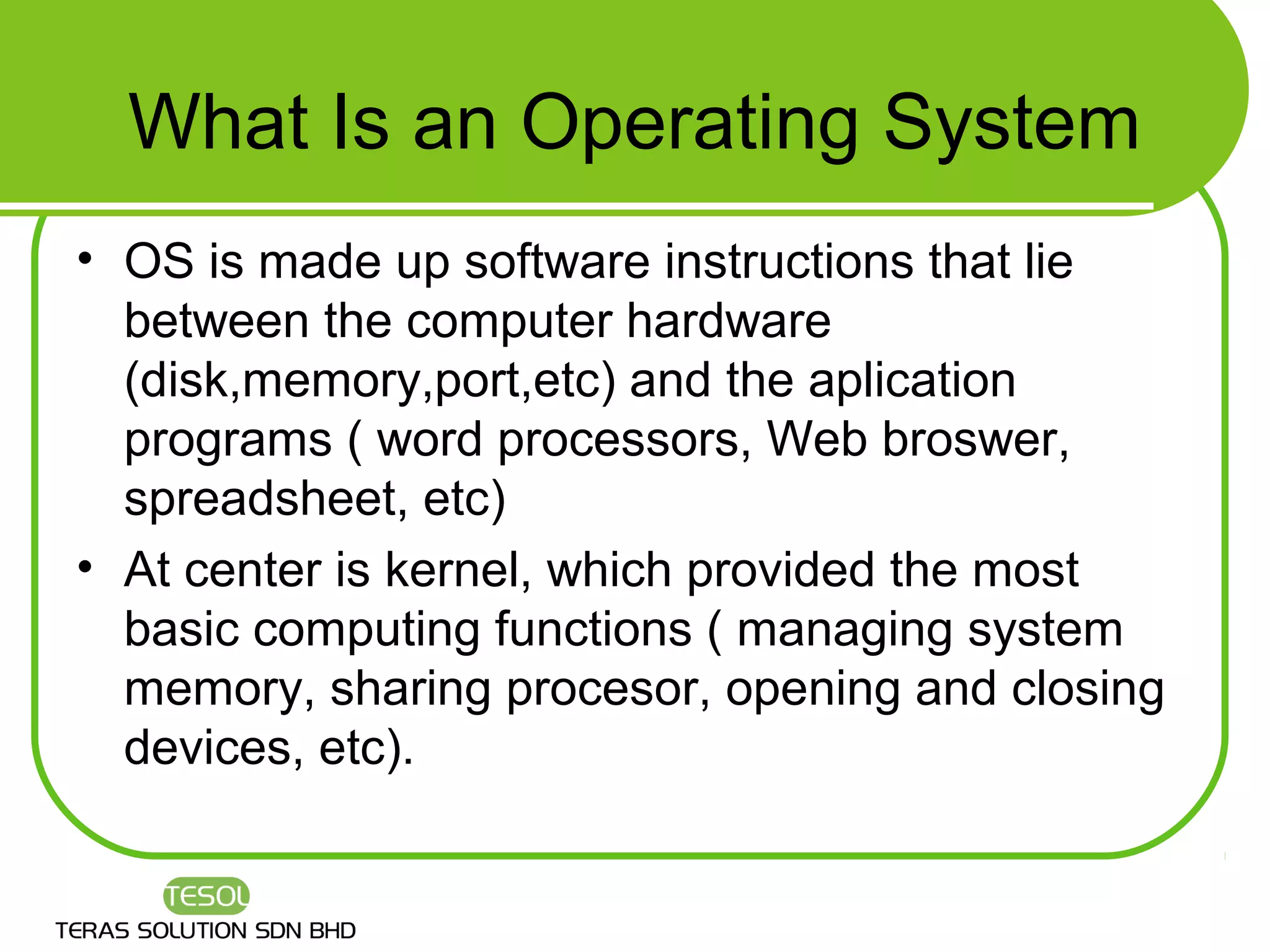 What Is an Operating System
• OS is made up software instructions that lie
  between the computer hardware
  (disk,memory,port,etc) and the aplication
  programs ( word processors, Web broswer,
  spreadsheet, etc)
• At center is kernel, which provided the most
  basic computing functions ( managing system
  memory, sharing procesor, opening and closing
  devices, etc).
 