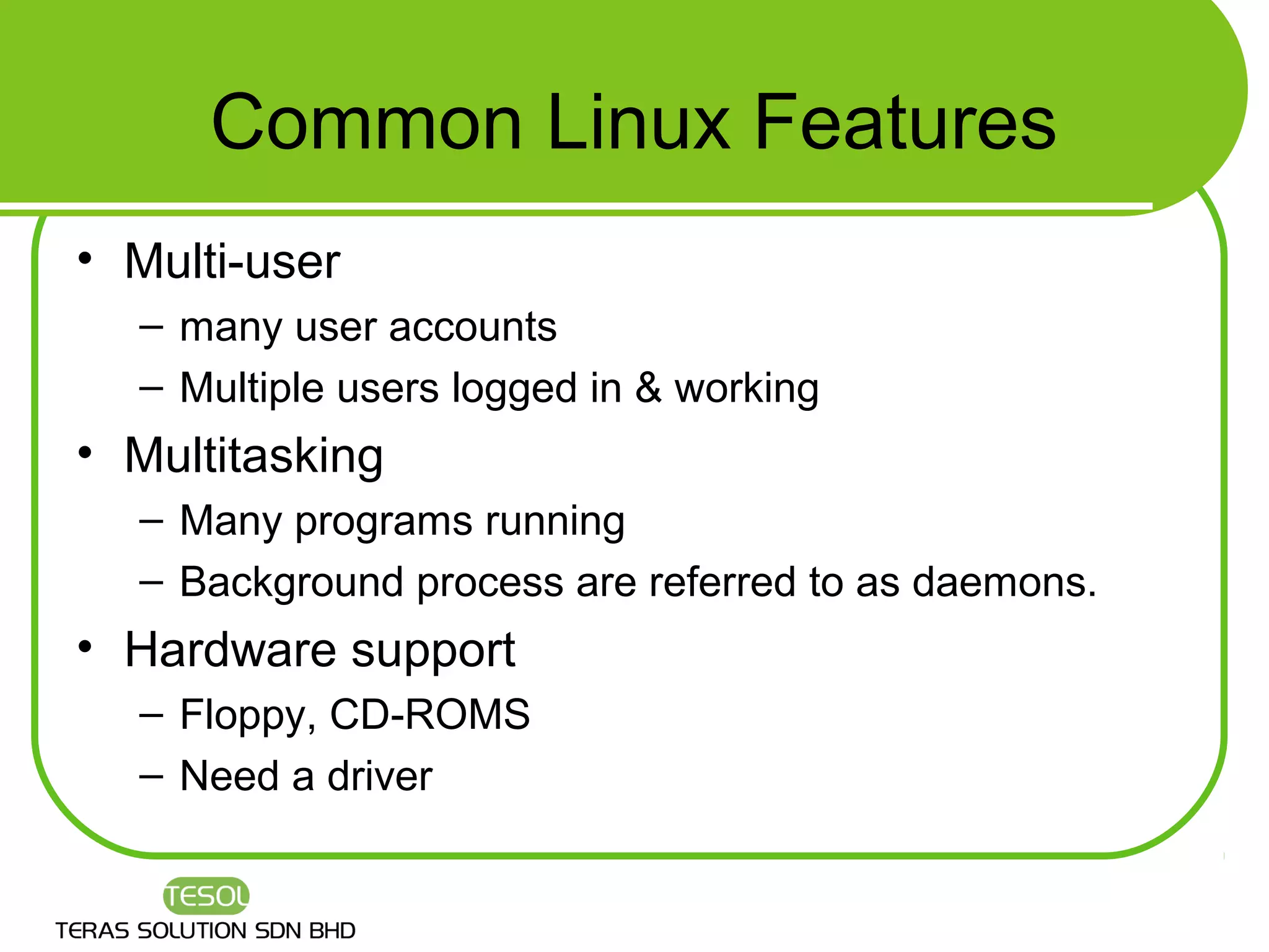 Common Linux Features
• Multi-user
  – many user accounts
  – Multiple users logged in & working
• Multitasking
  – Many programs running
  – Background process are referred to as daemons.
• Hardware support
  – Floppy, CD-ROMS
  – Need a driver
 