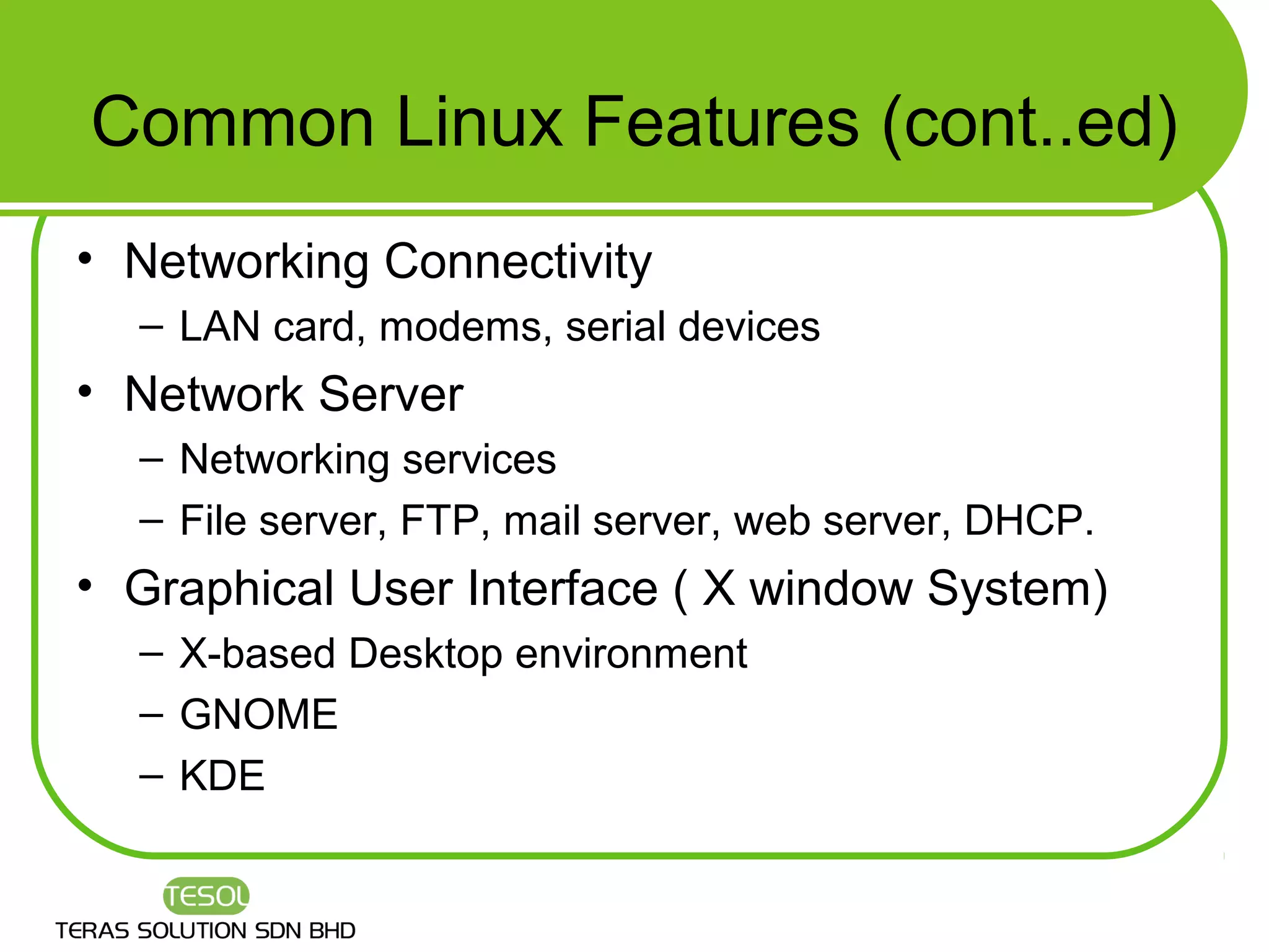 Common Linux Features (cont..ed)
• Networking Connectivity
  – LAN card, modems, serial devices
• Network Server
  – Networking services
  – File server, FTP, mail server, web server, DHCP.
• Graphical User Interface ( X window System)
  – X-based Desktop environment
  – GNOME
  – KDE
 
